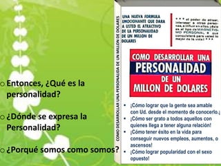 o Entonces, ¿Qué es la
  personalidad?
                               ¡Cómo lograr que la gente sea amable
                                con Ud. desde el momento de conocerlo.¡
o ¿Dónde se expresa la         ¡Cómo ser grato a todos aquellos con
                                quienes llega a tener alguna relación!
  Personalidad?                ¡Cómo tener éxito en la vida para
                                conseguir nuevos empleos, aumentos, o
                                ascensos!
o ¿Porqué somos como somos?    ¡Cómo lograr popularidad con el sexo
                                opuesto!
 