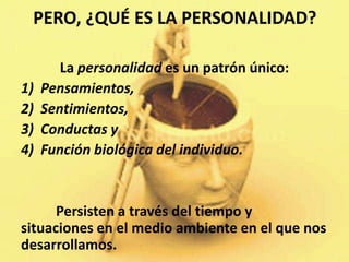 PERO, ¿QUÉ ES LA PERSONALIDAD?

        La personalidad es un patrón único:
1)   Pensamientos,
2)   Sentimientos,
3)   Conductas y
4)   Función biológica del individuo.


      Persisten a través del tiempo y
situaciones en el medio ambiente en el que nos
desarrollamos.
 