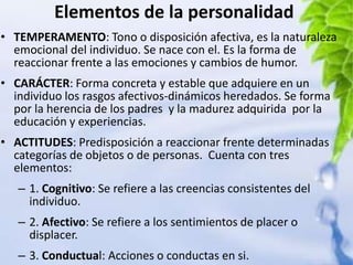 Elementos de la personalidad
• TEMPERAMENTO: Tono o disposición afectiva, es la naturaleza
  emocional del individuo. Se nace con el. Es la forma de
  reaccionar frente a las emociones y cambios de humor.
• CARÁCTER: Forma concreta y estable que adquiere en un
  individuo los rasgos afectivos-dinámicos heredados. Se forma
  por la herencia de los padres y la madurez adquirida por la
  educación y experiencias.
• ACTITUDES: Predisposición a reaccionar frente determinadas
  categorías de objetos o de personas. Cuenta con tres
  elementos:
   – 1. Cognitivo: Se refiere a las creencias consistentes del
     individuo.
   – 2. Afectivo: Se refiere a los sentimientos de placer o
     displacer.
   – 3. Conductual: Acciones o conductas en si.
 