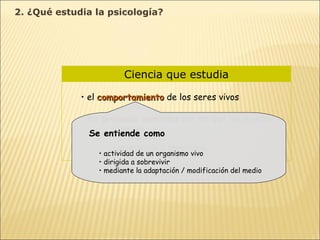 Ciencia que estudia el  comportamiento  de los seres vivos los  procesos mentales  por los que los sujetos conocen se orientan aprenden de la experiencia Se entiende como actividad de un organismo vivo dirigida a sobrevivir mediante la adaptación / modificación del medio 2. ¿Qué estudia la psicología? 