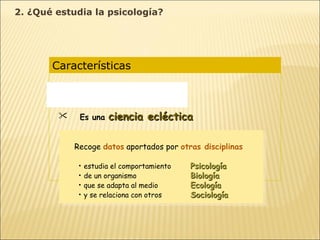 Características  Es una  ciencia experimental Es una  ciencia ecléctica Opera con  diferentes niveles de análisis Diferentes concepciones  según la idea de naturaleza humana y de las formas de conocimiento Recoge  datos  aportados por  otras disciplinas estudia el comportamiento   Psicología de un organismo   Biología que se adapta al medio Ecología y se relaciona con otros Sociología 2. ¿Qué estudia la psicología? 
