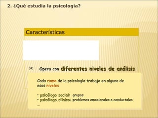 Características  Es una  ciencia experimental Es una  ciencia ecléctica Opera con  diferentes niveles de análisis Diferentes concepciones  según la idea de naturaleza humana y de las formas de conocimiento Cada  rama  de la psicología trabaja en alguno de  esos  niveles psicólogo social:   grupos   psicólogo clínico:   problemas emocionales o conductales   … 2. ¿Qué estudia la psicología? 