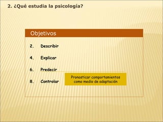 Objetivos  Describir Explicar Predecir Controlar Pronosticar comportamientos como medio de adaptación 2. ¿Qué estudia la psicología? 
