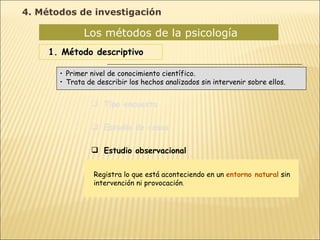 Los métodos de la psicología  1. Método descriptivo Tipo encuesta Estudio de casos Estudio observacional Primer nivel de conocimiento científico. Trata de describir los hechos analizados sin intervenir sobre ellos. Registra lo que está aconteciendo en un  entorno natural  sin intervención ni provocación . 4. Métodos de investigación 