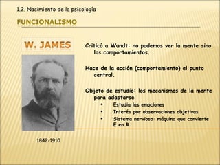 Criticó a Wundt: no podemos ver la mente sino los comportamientos. Hace de la acción (comportamiento) el punto central. Objeto de estudio: los mecanismos de la mente para adaptarse Estudia las emociones Interés por observaciones objetivas Sistema nervioso: máquina que convierte E en R 1842-1910 1.2. Nacimiento de la psicología 