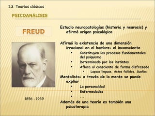 Estudio neuropatologías (histeria y neurosis) y afirmó origen psicológico Afirmó la existencia de una dimensión irracional en el hombre: el inconsciente Constituyen los procesos fundamentales del psiquismo Determinado por los instintos Aflora al consciente de forma disfrazada Lapsus linguae, Actos fallidos, Sueños Mentalista: a través de la mente se puede expliar La personaldad Enfermedades ... Además de una teoría es también una psicoterapia 1856 - 1939 1.3. Teorías clásicas 
