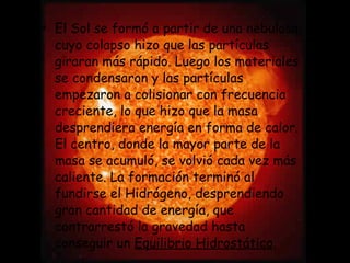 El Sol se formó a partir de una nebulosa, cuyo colapso hizo que las partículas giraran más rápido. Luego los materiales se condensaron y las partículas empezaron a colisionar con frecuencia creciente, lo que hizo que la masa desprendiera energía en forma de calor. El centro, donde la mayor parte de la masa se acumuló, se volvió cada vez más caliente. La formación terminó al fundirse el Hidrógeno, desprendiendo gran cantidad de energía, que contrarrestó la gravedad hasta conseguir un  Equilibrio Hidrostático . 