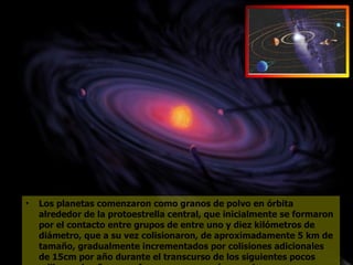 Los planetas comenzaron como granos de polvo en órbita alrededor de la protoestrella central, que inicialmente se formaron por el contacto entre grupos de entre uno y diez kilómetros de diámetro, que a su vez colisionaron, de aproximadamente 5 km de tamaño, gradualmente incrementados por colisiones adicionales de 15cm por año durante el transcurso de los siguientes pocos millones de años para formar cuerpos más grandes.  