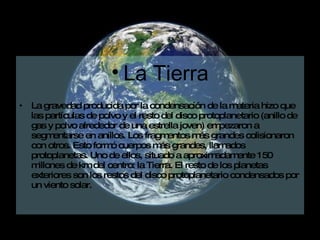 La Tierra La gravedad producida por la condensación de la materia hizo que las partículas de polvo y el resto del disco protoplanetario (anillo de gas y polvo alrededor de una estrella joven) empezaron a segmentarse en anillos. Los fragmentos más grandes colisionaron con otros. Esto formó cuerpos más grandes, llamados protoplanetas. Uno de ellos, situado a aproximadamente 150 millones de km del centro: la Tierra. El resto de los planetas exteriores son los restos del disco protoplanetario condensados por un viento solar.  