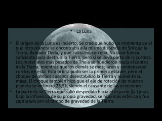La Luna El origen de la Luna es incierto. Se cree que hubo un momento en el que otro planeta se encontraba a la misma distancia de Sol que la Tierra, llamado Theia, y que colisionó con ella. No tuvo fuerza suficiente para destruir la Tierra, pero sí se llevó parte de la corteza. Los materiales más pesados de Theia se hundieron hacia el centro de la Tierra, mientras que los demás se mezclaron y condensaron con los de ésta. Esta órbita pudo ser la primera estable, pero el choque de ambos cuerpos desestabilizó la Tierra y aumentó su masa. El choque también hizo que el eje de rotación de nuestro planeta se inclinara 23,5º, siendo el causante de las estaciones.  La parte de la Tierra que salió despedida hacia el espacio (la Luna), bajo la influencia de su propia gravedad, se hizo más esférica y fue capturada por el campo de gravedad de la Tierra. 