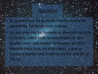 Opinión En general me ha gustado mucho lo que he aprendido haciendo este trabajo. Lo que más me ha llamado la atención ha sido el futuro, sobre todo la posibilidad de que pueda nacer una nueva civilización en otro planeta (una luna, en este caso), y que se vuelva a repetir una historia similar a la de la Tierra. 