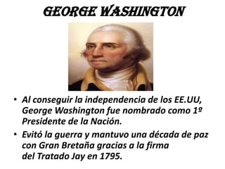 George Washington

• Al conseguir la independencia de los EE.UU,
George Washington fue nombrado como 1º
Presidente de la Nación.
• Evitó la guerra y mantuvo una década de paz
con Gran Bretaña gracias a la firma
del Tratado Jay en 1795.

 