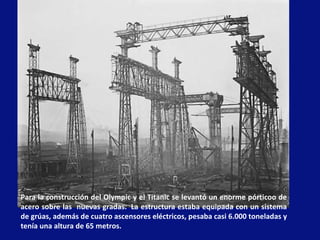 Para la construcción del Olympic y el Titanic se levantó un enorme pórticoo de acero sobre las  nuevas gradas.  La estructura estaba equipada con un sistema de grúas, además de cuatro ascensores eléctricos, pesaba casi 6.000 toneladas y tenía una altura de 65 metros.  