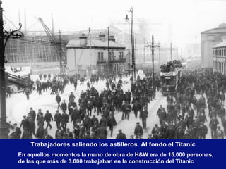 Trabajadores saliendo los astilleros. Al fondo el Titanic En aquellos momentos la mano de obra de H&W era de 15.000 personas,  de las que más de 3.000 trabajaban en la construcción del Titanic 