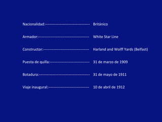 Nacionalidad:------------------------------------ Británico Armador:----------------------------------------- White Star Line Constructor:------------------------------------- Harland and Wolff Yards (Belfast) Puesta de quilla:-------------------------------- 31 de marzo de 1909 Botadura:----------------------------------------- 31 de mayo de 1911 Viaje inaugural:--------------------------------- 10 de abril de 1912 