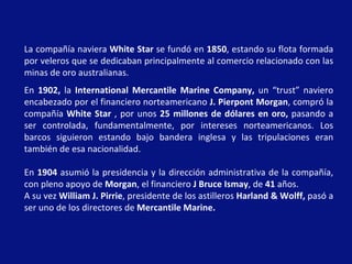 La compañía naviera  White Star  se fundó en  1850 , estando su flota formada por veleros que se dedicaban principalmente al comercio relacionado con las minas de oro australianas.  En  1902,  la  International Mercantile Marine Company,  un “trust” naviero encabezado por el financiero norteamericano  J. Pierpont Morgan , compró la compañía  White Star  , por unos  25   millones de dólares en oro,  pasando a ser controlada, fundamentalmente, por intereses norteamericanos. Los barcos siguieron estando bajo bandera inglesa y las tripulaciones eran también de esa nacionalidad.  En  1904  asumió la presidencia y la dirección administrativa de la compañía, con pleno apoyo de  Morgan , el financiero  J Bruce Ismay , de  41  años. A su vez  William J. Pirrie , presidente de los astilleros  Harland & Wolff,  pasó a ser uno de los directores de  Mercantile Marine.   