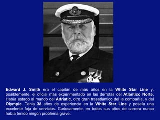 Edward J. Smith  era el capitán de más años en la  White Star Line  y, posiblemente, el oficial más experimentado en las derrotas del  Atlántico Norte.  Había estado al mando del  Adriatic , otro gran trasatlántico del la compañía, y del  Olympic . Tenia  38  años de experiencia en la  White Star Line  y poseía una excelente foja de servicios. Curiosamente, en todos sus años de carrera nunca había tenido ningún problema grave. 
