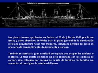 Los planos fueron aprobados en Belfast el 29 de julio de 1908 por Bruce Ismay y otros directivos de White Star. El plano general de la distribución refleja la arquitectura naval más moderna, incluida la división del casco en una serie de compartimentos teóricamente estancos.  También se aprecia la gran cantidad de espacio que ocupan las calderas y motores. La falsa cuarta chimenea no está conectada con las calderas de carbón, sino colocada por encima de la sala de turbinas. Su función era aumentar el prestigio y la estética del barco. 