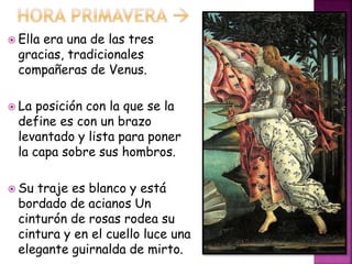  Ella era una de las tres
gracias, tradicionales
compañeras de Venus.
 La posición con la que se la
define es con un brazo
levantado y lista para poner
la capa sobre sus hombros.
 Su traje es blanco y está
bordado de acianos Un
cinturón de rosas rodea su
cintura y en el cuello luce una
elegante guirnalda de mirto.
 