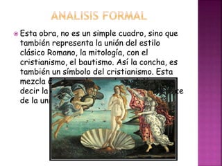  Esta obra, no es un simple cuadro, sino que
también representa la unión del estilo
clásico Romano, la mitología, con el
cristianismo, el bautismo. Así la concha, es
también un símbolo del cristianismo. Esta
mezcla de elementos es el neoplatismo, es
decir la demostración de que la belleza nace
de la unión del espíritu y la materia
 