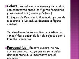 Color: Los colores son suaves y delicados,
con contrastes entre las figuras femeninas
y las masculinas ( Venus y Céfiro )
La figura de Venus esta iluminada, ya que de
ella brota la luz, así, se destaca la figura
central.
Se visualiza además una line cromática de
tonos fríos a pesar de la tela roja que porta
la ninfa Primavera.
Perspectiva: En este cuadro, no hay
apenas perspectiva, ya que no se le quiso
dar importancia, lo importante era el
 
