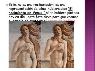  Esto, no es una restauración, es una
representación de cómo hubiera sido “El
nacimiento de Venus “ si se hubiera pintado
hoy en día , esta foto sirve para que veamos
el cambio de gusto en el
a lo largo de la historia.
 
