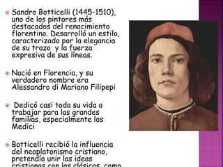  Sandro Botticelli (1445-1510),
uno de los pintores más
destacados del renacimiento
florentino. Desarrolló un estilo,
caracterizado por la elegancia
de su trazo y la fuerza
expresiva de sus líneas.
 Nació en Florencia, y su
verdadero nombre era
Alessandro di Mariano Filipepi
 Dedicó casi toda su vida a
trabajar para las grandes
familias, especialmente los
Medici
 Botticelli recibió la influencia
del neoplatonismo cristiano,
pretendía unir las ideas
 