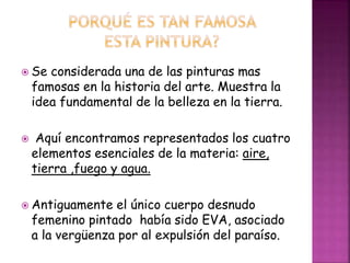 Se considerada una de las pinturas mas
famosas en la historia del arte. Muestra la
idea fundamental de la belleza en la tierra.
 Aquí encontramos representados los cuatro
elementos esenciales de la materia: aire,
tierra ,fuego y agua.
 Antiguamente el único cuerpo desnudo
femenino pintado había sido EVA, asociado
a la vergüenza por al expulsión del paraíso.
 