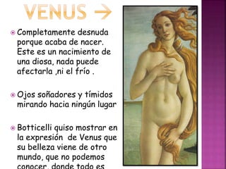  Completamente desnuda
porque acaba de nacer.
Este es un nacimiento de
una diosa, nada puede
afectarla ,ni el frío .
 Ojos soñadores y tímidos
mirando hacia ningún lugar
 Botticelli quiso mostrar en
la expresión de Venus que
su belleza viene de otro
mundo, que no podemos
 