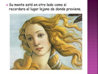  Su mente está en otro lado como si
recordara el lugar lejano de donde proviene.
 