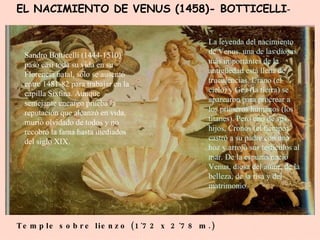 EL NACIMIENTO DE VENUS (1458)- BOTTICELLI - Temple sobre lienzo (1´72 x 2´78 m.)   Sandro Botticelli (1444-1510) pasó casi toda su vida en su Florencia natal, sólo se ausentó entre 1481-82 para trabajar en la capilla Sixtina. Aunque semejante encargo prueba la reputación que alcanzó en vida, murió olvidado de todos y no recobró la fama hasta mediados del siglo XIX. La leyenda del nacimiento de Venus, una de las diosas más importantes de la antigüedad está llena de truculencias. Urano (el cielo) y Gea (la tierra) se aparearon para procrear a los primeros humanos (los titanes). Pero uno de sus hijos, Cronos (el tiempo) castró a su padre con una hoz y arrojó sus testículos al mar. De la espuma nació Venus, diosa del amor, de la belleza, de la risa y del matrimonio. 