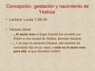Concepción, gestación y nacimiento de
              Yeshúa
• Lectura: Lucas 1:26-38

• Versos clave:
  –    Al sexto mes el ángel Gabriel fue enviado por
      26
    Elojim a una ciudad de Galilea, llamada Nazaret,
  – 36 Y he aquí tu parienta Elisabet, ella también ha
    concebido hijo en su vejez; y este es el sexto mes
    para ella, la que llamaban estéril;
 