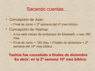 Sacando cuentas…

• Concepción de Juan:
  – Final de Junio = 2ª semana del 4º mes bíblico.
• Concepción de Yeshúa:
  – A los seis meses de embarazo de Elisabeth, o sea 180
    días.
  – Final de Junio + 180 días = Finales de diciembre = 2ª
    semana del 10º mes bíblico

 Yeshúa fue concebido a finales de diciembre
    Es decir, en la 2ª semana 10º mes bíblico
 