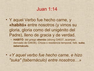 Juan 1:14

• Y aquel Verbo fue hecho carne, y
  «habitó» entre nosotros (y vimos su
  gloria, gloria como del unigénito del
  Padre), lleno de gracia y de verdad.
  – HABITÓ: del griego skenóo (strong G4637, acampar,
    derivado de G4636). Choza o residencia temporal, heb. suka,
    tabernáculo.


• «Y aquel verbo fue hecho carne, e hizo
  "suka" (tabernáculo) entre nosotros…»
 