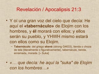 Revelación / Apocalipsis 21:3

• Y oí una gran voz del cielo que decía: He
  aquí el «tabernáculo» de Elojim con los
  hombres, y él morará con ellos; y ellos
  serán su pueblo, y YHWH mismo estará
  con ellos como su Elojim.
  – Tabernáculo: del griego skené (strong G4633), tienda o choza
    de tela (literalmente o figurativamente). tabernáculo, tienda,
    enramada, morada. [≈ Suka]


• «… que decía: he aquí la "suka" de Elojim
  con los hombres…»
 