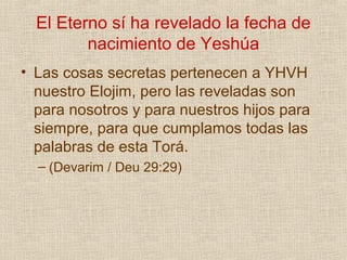 El Eterno sí ha revelado la fecha de
         nacimiento de Yeshúa
• Las cosas secretas pertenecen a YHVH
  nuestro Elojim, pero las reveladas son
  para nosotros y para nuestros hijos para
  siempre, para que cumplamos todas las
  palabras de esta Torá.
  – (Devarim / Deu 29:29)
 