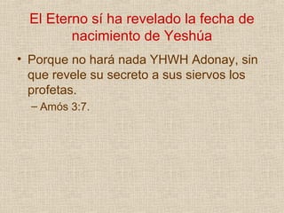 El Eterno sí ha revelado la fecha de
         nacimiento de Yeshúa
• Porque no hará nada YHWH Adonay, sin
  que revele su secreto a sus siervos los
  profetas.
  – Amós 3:7.
 