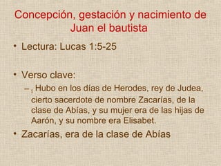Concepción, gestación y nacimiento de
          Juan el bautista
• Lectura: Lucas 1:5-25

• Verso clave:
  – 5 Hubo en los días de Herodes, rey de Judea,
    cierto sacerdote de nombre Zacarías, de la
    clase de Abías, y su mujer era de las hijas de
    Aarón, y su nombre era Elisabet.
• Zacarías, era de la clase de Abías
 