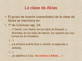 La clase de Abías

• El grupo de koanim (sacerdotes) de la clase de
  Abías se menciona en:
• 1ª de Crónicas cap. 24:
  – 3Y David, con Sadoc de los hijos de Eleazar, y
    Ahimelec de los hijos de Itamar, los repartió por sus
    turnos en el ministerio.
  (…)
  – 7La primera suerte tocó a Joiarib, la segunda a
    Jedaías,
  (…)
  – 10la séptima a Cos, «la octava a Abías,…»
 