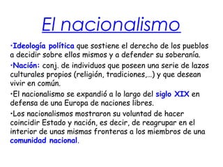 El nacionalismo
•Ideología política que sostiene el derecho de los pueblos
a decidir sobre ellos mismos y a defender su soberanía.
•Nación: conj. de individuos que poseen una serie de lazos
culturales propios (religión, tradiciones,…) y que desean
vivir en común.
•El nacionalismo se expandió a lo largo del siglo XIX en
defensa de una Europa de naciones libres.
•Los nacionalismos mostraron su voluntad de hacer
coincidir Estado y nación, es decir, de reagrupar en el
interior de unas mismas fronteras a los miembros de una
comunidad nacional.
 