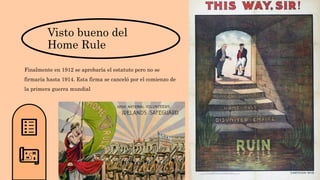 Visto bueno del
Home Rule
Finalmente en 1912 se aprobaría el estatuto pero no se
firmaría hasta 1914. Esta firma se canceló por el comienzo de
la primera guerra mundial
 
