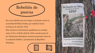 Rebelión de
pascua
Fue una rebelión que tuvo lugar en Irlanda contra la
autoridad del Reino Unido, que estalló el lunes
de Pascua de abril de 1916.
Este intento revolucionario republicano se produjo
entre el 24 y el 29 de abril de 1916, cuando parte de
los Voluntarios Irlandeses tomaron posiciones clave de
la ciudad de Dublín y proclamaron la República
Irlandesa.
 