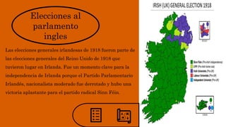 Elecciones al
parlamento
ingles
Las elecciones generales irlandesas de 1918 fueron parte de
las elecciones generales del Reino Unido de 1918 que
tuvieron lugar en Irlanda. Fue un momento clave para la
independencia de Irlanda porque el Partido Parlamentario
Irlandés, nacionalista moderado fue derrotado y hubo una
victoria aplastante para el partido radical Sinn Féin.
 