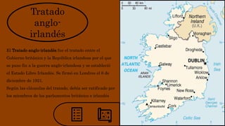 Tratado
anglo-
irlandés
El Tratado anglo-irlandés fue el tratado entre el
Gobierno británico y la República irlandesa por el que
se puso fin a la guerra anglo-irlandesa y se estableció
el Estado Libre Irlandés. Se firmó en Londres el 6 de
diciembre de 1921.
Según las cláusulas del tratado, debía ser ratificado por
los miembros de los parlamentos británico e irlandés
 