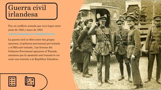 Guerra civil
irlandesa
Fue un conflicto armado que tuvo lugar entre
junio de 1922 y mayo de 1923.
La guerra civil se libró entre dos grupos
opuestos, el gobierno provisional pro-tratado
y el IRA anti-tratado,. Las fuerzas del
Gobierno Provisional apoyaron el Tratado,
mientras que la oposición anti-tratado lo vio
como una traición a la República Irlandesa .
 