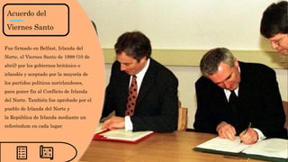 Acuerdo del
Viernes Santo
Fue firmado en Belfast, Irlanda del
Norte, el Viernes Santo de 1998 (10 de
abril) por los gobiernos británico e
irlandés y aceptado por la mayoría de
los partidos políticos norirlandeses,
para poner fin al Conflicto de Irlanda
del Norte. También fue aprobado por el
pueblo de Irlanda del Norte y
la República de Irlanda mediante un
referéndum en cada lugar.
 