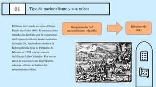 El Reino de Irlanda se unió al Reino
Unido en el año 1800. El nacionalismo
irlandés ha luchado por la separación
del Imperio británico desde mediados
del siglo XIX, haciéndose efectiva la
Independencia tras la Partición de
Irlanda en 1922 con la creación
del Estado Libre Irlandés. Por eso se
trata de nacionalismo disgregador,
además cultural al hablar del
renacimiento céltico.
01 Tipo de nacionalismo y sus raíces
Surgimiento del
nacionalismo irlandés
Rebelión de
1641
 