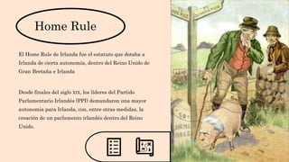 Home Rule
El Home Rule de Irlanda fue el estatuto que dotaba a
Irlanda de cierta autonomía, dentro del Reino Unido de
Gran Bretaña e Irlanda
Desde finales del siglo XIX, los líderes del Partido
Parlamentario Irlandés (PPI) demandaron una mayor
autonomía para Irlanda, con, entre otras medidas, la
creación de un parlamento irlandés dentro del Reino
Unido.
 