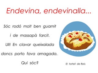 Endevina, endevinalla...
 Sóc rodó molt ben guarnit

    i de massapà farcit.

 Ull! En clavar queixalada

doncs porto fava amagada.

         Qui sóc?            El tortell de Reis
 