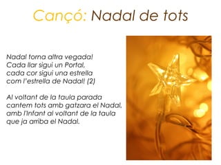 Cançó: Nadal de tots

Nadal torna altra vegada!
Cada llar sigui un Portal,
cada cor sigui una estrella
com l’estrella de Nadal! (2)

Al voltant de la taula parada
cantem tots amb gatzara el Nadal,
amb l'Infant al voltant de la taula
que ja arriba el Nadal.
 